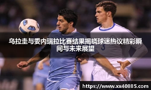 乌拉圭与委内瑞拉比赛结果揭晓球迷热议精彩瞬间与未来展望