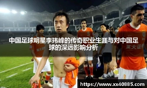 中国足球明星李玮峰的传奇职业生涯与对中国足球的深远影响分析